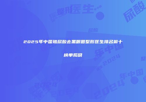 2025年中国玻尿酸去黑眼圈整形医生排名前十榜单揭晓