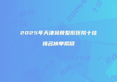 2025年天津鼻骨整形医院十佳排名榜单揭晓