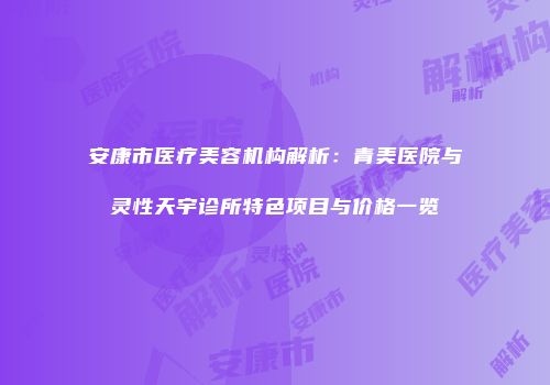 安康市医疗美容机构解析：青美医院与灵性天宇诊所特色项目与价格一览
