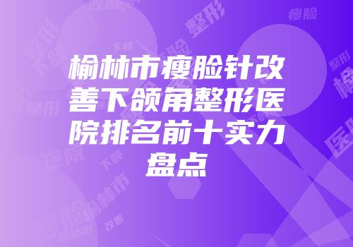 榆林市瘦脸针改善下颌角整形医院排名前十实力盘点