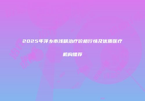 2025年萍乡市浅龋治疗价格行情及优质医疗机构推荐