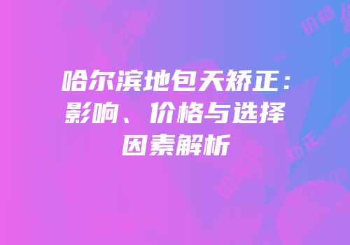 哈尔滨地包天矫正：影响、价格与选择因素解析