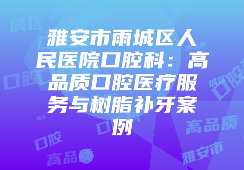 雅安市雨城区人民医院口腔科：高品质口腔医疗服务与树脂补牙案例