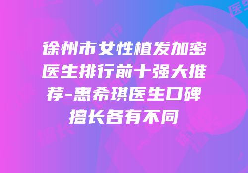 徐州市女性植发加密医生排行前十强大推荐-惠希琪医生口碑擅长各有不同