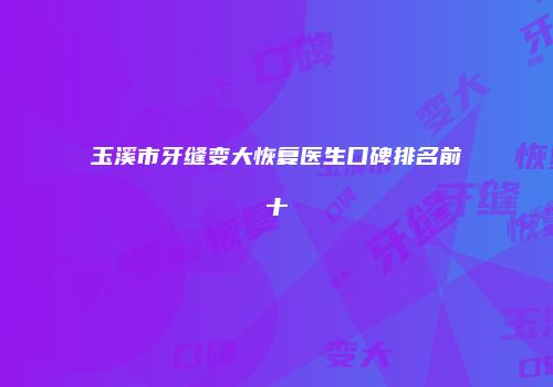 玉溪市牙缝变大恢复医生口碑排名前十