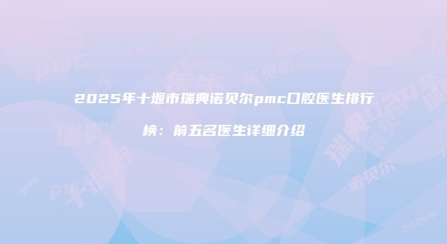 2025年十堰市瑞典诺贝尔pmc口腔医生排行榜：前五名医生详细介绍