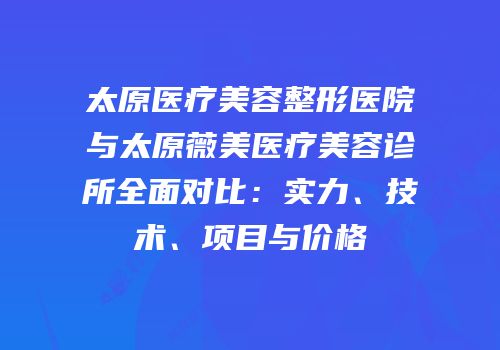 太原医疗美容整形医院与太原薇美医疗美容诊所全面对比：实力、技术、项目与价格