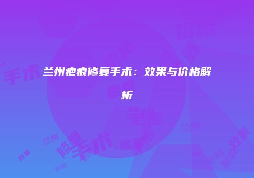 兰州疤痕修复手术：效果与价格解析