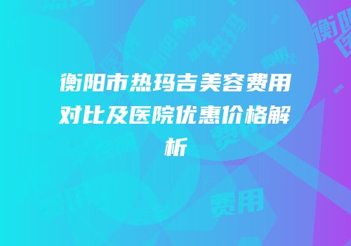 衡阳市热玛吉美容费用对比及医院优惠价格解析