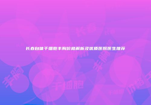 长春自体干细胞丰胸价格解析及优质医院医生推荐