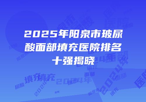 2025年阳泉市玻尿酸面部填充医院排名十强揭晓