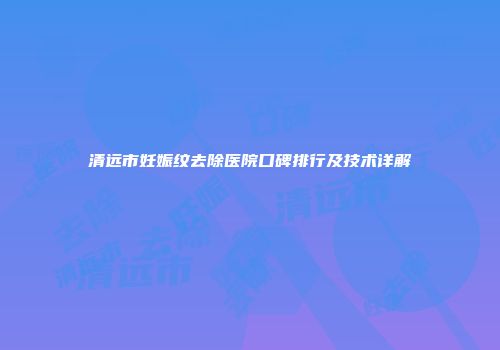 清远市妊娠纹去除医院口碑排行及技术详解