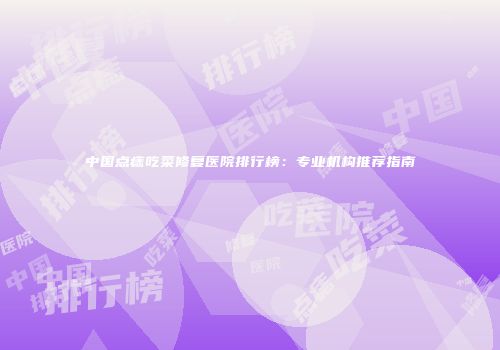 中国点痣吃菜修复医院排行榜：专业机构推荐指南