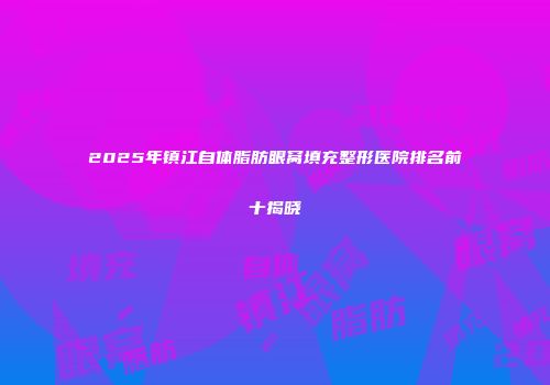 2025年镇江自体脂肪眼窝填充整形医院排名前十揭晓