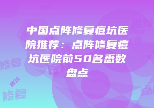 中国点阵修复痘坑医院推荐：点阵修复痘坑医院前50名悉数盘点