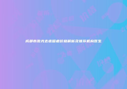 成都市激光去痣留疤价格解析及推荐机构医生
