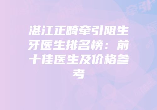 湛江正畸牵引阻生牙医生排名榜：前十佳医生及价格参考