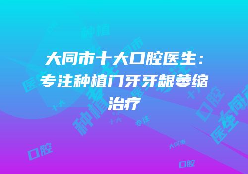 大同市十大口腔医生：专注种植门牙牙龈萎缩治疗