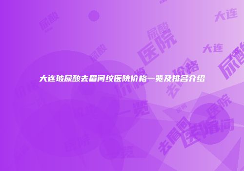 大连玻尿酸去眉间纹医院价格一览及排名介绍