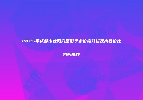 2025年成都市太阳穴整形手术价格分析及高性价比机构推荐