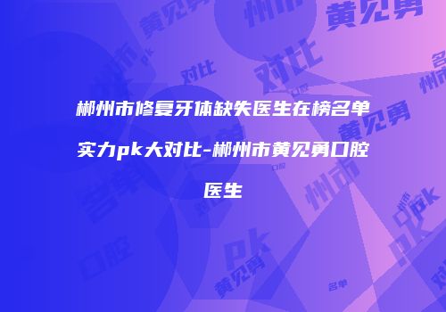 郴州市修复牙体缺失医生在榜名单实力pk大对比-郴州市黄见勇口腔医生
