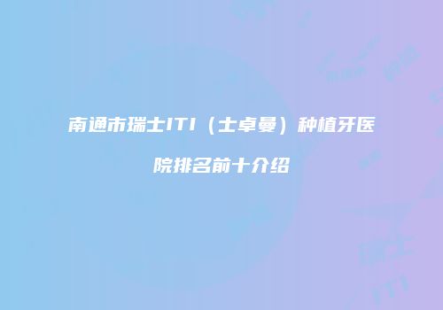 南通市瑞士ITI（士卓曼）种植牙医院排名前十介绍