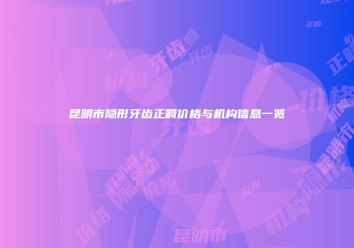 昆明市隐形牙齿正畸价格与机构信息一览