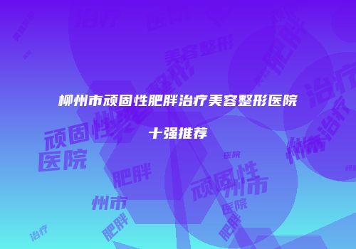 柳州市顽固性肥胖治疗美容整形医院十强推荐