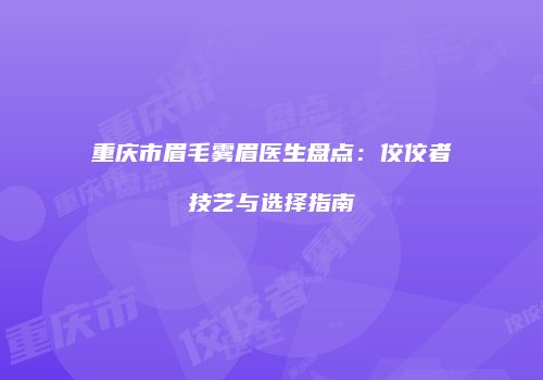 重庆市眉毛雾眉医生盘点：佼佼者技艺与选择指南
