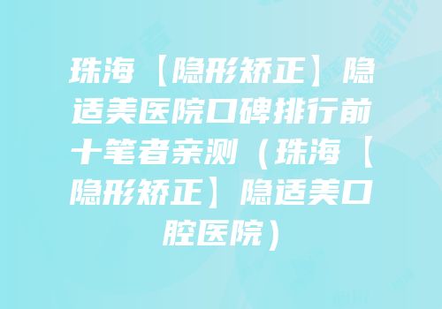珠海【隐形矫正】隐适美医院口碑排行前十笔者亲测（珠海【隐形矫正】隐适美口腔医院）