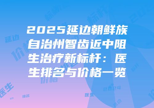 2025延边朝鲜族自治州智齿近中阻生治疗新标杆：医生排名与价格一览