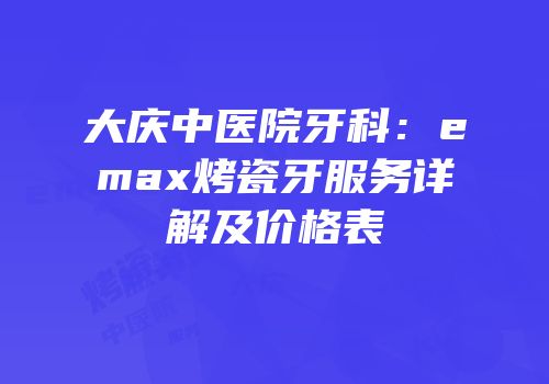 大庆中医院牙科：emax烤瓷牙服务详解及价格表