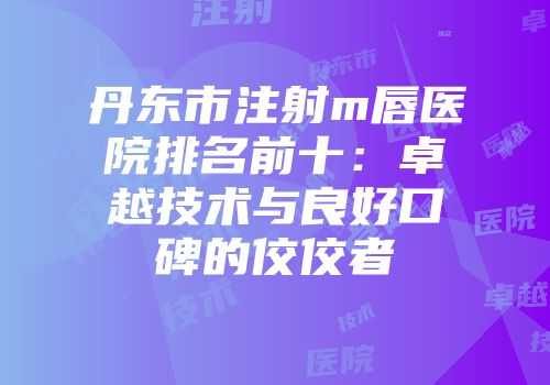 丹东市注射m唇医院排名前十：卓越技术与良好口碑的佼佼者