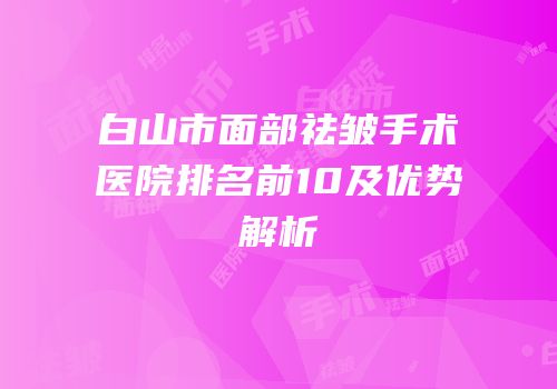 白山市面部祛皱手术医院排名前10及优势解析