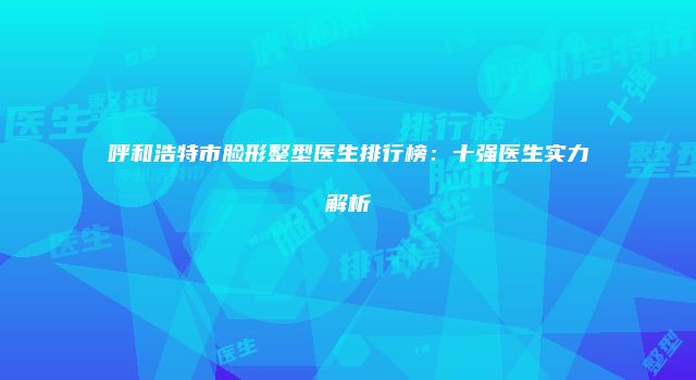 呼和浩特市脸形整型医生排行榜：十强医生实力解析