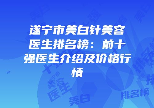 遂宁市美白针美容医生排名榜：前十强医生介绍及价格行情