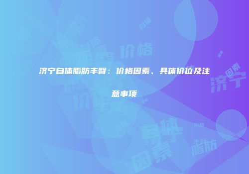 济宁自体脂肪丰臀：价格因素、具体价位及注意事项