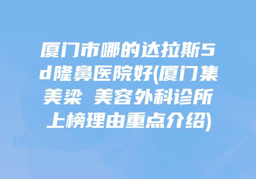厦门市哪的达拉斯5d隆鼻医院好(厦门集美梁喆美容外科诊所上榜理由重点介绍)