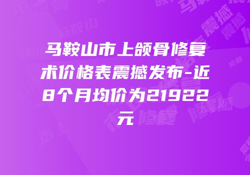 马鞍山市上颌骨修复术价格表震撼发布-近8个月均价为21922元