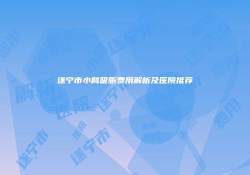 遂宁市小臂吸脂费用解析及医院推荐