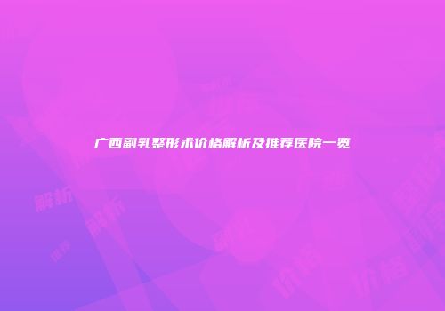 广西副乳整形术价格解析及推荐医院一览