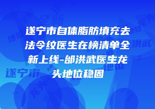 遂宁市自体脂肪填充去法令纹医生在榜清单全新上线-邰洪武医生龙头地位稳固