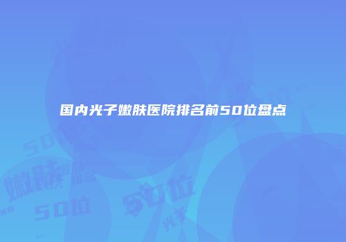 国内光子嫩肤医院排名前50位盘点