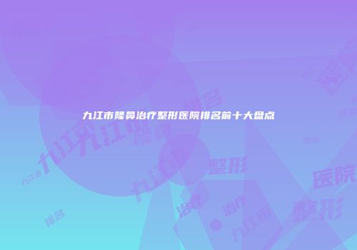 九江市隆鼻治疗整形医院排名前十大盘点