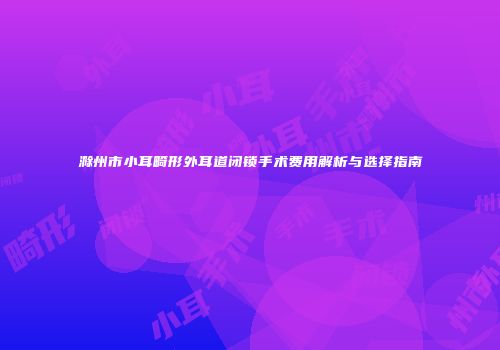 滁州市小耳畸形外耳道闭锁手术费用解析与选择指南