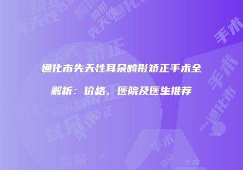 通化市先天性耳朵畸形矫正手术全解析：价格、医院及医生推荐