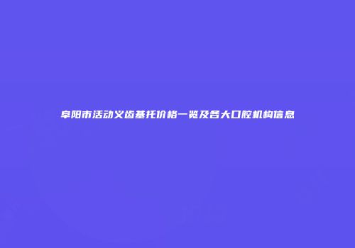 阜阳市活动义齿基托价格一览及各大口腔机构信息