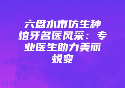 六盘水市仿生种植牙名医风采：专业医生助力美丽蜕变