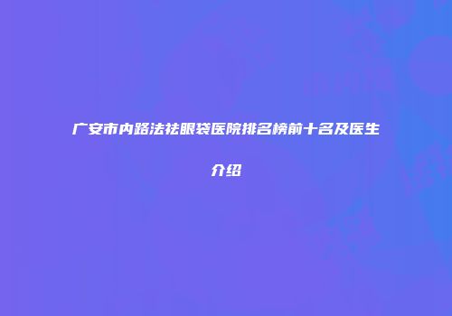 广安市内路法祛眼袋医院排名榜前十名及医生介绍