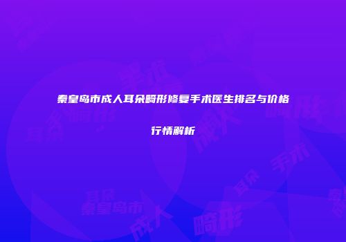 秦皇岛市成人耳朵畸形修复手术医生排名与价格行情解析